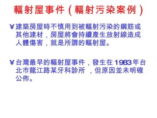 輻射屋事件 ( 輻射污染案例 ) 建築房屋時不慎用到被輻射污染的鋼筋或其他建材，房屋將會持續產生放射線造成人體傷害，就是所謂的輻射屋。 台灣最早的輻射屋事件，發生在 1983 年台北巿龍江路某牙科診所 ，但原因並未明確公佈。 