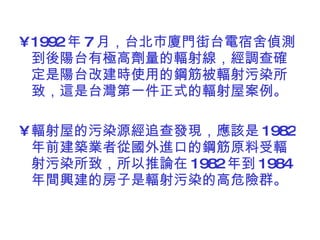 1992 年 7 月，台北巿廈門街台電宿舍偵測到後陽台有極高劑量的輻射線，經調查確定是陽台改建時使用的鋼筋被輻射污染所致，這是台灣第一件正式的輻射屋案例。 輻射屋的污染源經追查發現，應該是 1982 年前建築業者從國外進口的鋼筋原料受輻射污染所致，所以推論在 1982 年到 1984 年間興建的房子是輻射污染的高危險群。  
