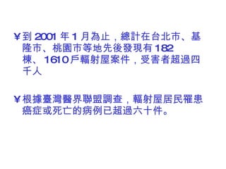 到 2001 年 1 月為止，總計在台北市、基隆市、桃園市等地先後發現有 182 棟、 1610 戶輻射屋案件，受害者超過四千人  根據臺灣醫界聯盟調查，輻射屋居民罹患癌症或死亡的病例已超過六十件。  