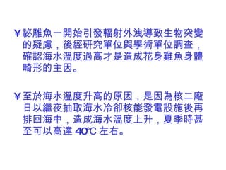 祕雕魚一開始引發輻射外洩導致生物突變的疑慮，後經研究單位與學術單位調查，確認海水溫度過高才是造成花身雞魚身體畸形的主因。 至於海水溫度升高的原因，是因為核二廠日以繼夜抽取海水冷卻核能發電設施後再排回海中，造成海水溫度上升，夏季時甚至可以高達 40℃ 左右。 