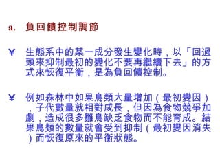 負回饋控制調節 生態系中的某一成分發生變化時，以「回過頭來抑制最初的變化不要再繼續下去」的方式來恢復平衡，是為負回饋控制。 例如森林中如果鳥類大量增加（最初變因），子代數量就相對成長，但因為食物競爭加劇，造成很多雛鳥缺乏食物而不能育成。結果鳥類的數量就會受到抑制（最初變因消失）而恢復原來的平衡狀態。  