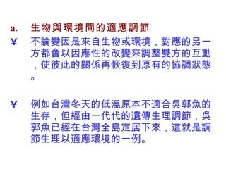生物與環境間的適應調節 不論變因是來自生物或環境，對應的另一方都會以因應性的改變來調整雙方的互動，使彼此的關係再恢復到原有的協調狀態。 例如台灣冬天的低溫原本不適合吳郭魚的生存，但經由一代代的遺傳生理調節，吳郭魚已經在台灣全島定居下來，這就是調節生理以適應環境的一例 。 