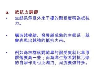 抵抗力調節 生態系承受外來干擾的耐受度稱為抵抗力。 構造越複雜、發展越成熟的生態系，就會表現出越強的抵抗力來。 例如森林群落對乾旱的耐受度就比草原群落要高一些；而海洋生態系對抗污染的自淨作用也比湖泊、河流要強許多。 