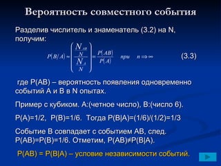 Вероятность совместного события Разделив числитель и знаменатель (3.2) на  N,  получим: (3.3) где  P(AB) –  вероятность появления одновременно событий А и В в  N  опытах. Пример с кубиком. А:(четное число), В:(число 6). P(A)=1/2,  P(B)=1/6.  Тогда  P(B |A)=(1/6)/(1/2)=1/3 Событие В совпадает с событием А B , след.  P(AB)=P(B)=1/6.  Отметим, Р(АВ)≠Р(В | А). Р(АВ) = Р(В | А) – условие независимости событий. 