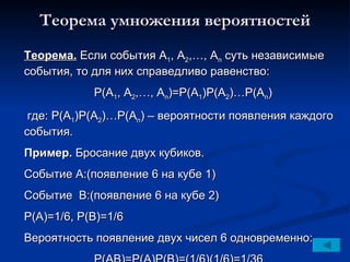 Теорема умножения вероятностей Теорема.  Если события А 1 , А 2 ,…, А n  суть независимые события, то для них справедливо равенство: Р(А 1 , А 2 ,…, А n )=Р(А 1 )Р(А 2 )…Р(А n ) где: Р(А 1 )Р(А 2 )…Р(А n )  – вероятности появления каждого события. Пример.  Бросание двух кубиков.  Событие А:(появление 6 на кубе  1 ) Событие  В:(появление 6 на кубе  2)   Р(А)=1/6, Р(В)=1/6 Вероятность появление двух чисел 6 одновременно: Р(АВ)=Р(А)Р(В)=(1/6)(1/6)=1/36 