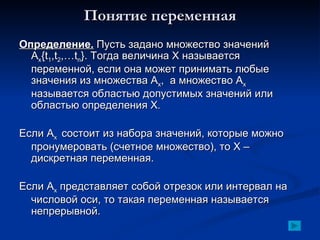 Понятие переменная Определение.  Пусть задано множество значений А х {t 1 ,t 2 ,…t n }.  Тогда величина Х называется переменной, если она может принимать любые значения из множества А х ,  а множество А х  называется областью допустимых значений или областью определения Х . Если А х  состоит из набора значений, которые можно пронумеровать (счетное множество), то Х – дискретная переменная. Если А х  представляет собой отрезок или интервал на числовой оси, то такая переменная называется непрерывной. 