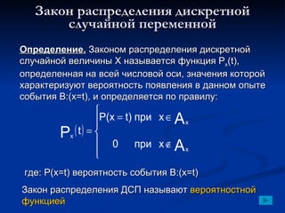 Закон распределения дискретной случайной переменной Определение.  Законом распределения дискретной случайной величины Х называется функция  P x (t) , определенная на всей числовой оси, значения которой характеризуют вероятность появления в данном опыте события В:( x=t) , и определяется по правилу: где: Р(х= t)  вероятность события В:( x=t) Закон распределения ДСП называют  вероятностной функцией 