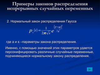 Примеры законов распределения непрерывных случайных переменных 2. Нормальный закон распределения Гаусса где  a  и  s  –параметры закона распределения. Именно, с помощью значений этих параметров удается персонифицировать различные случайные переменные, подчиняющиеся нормальному закону распределения. 