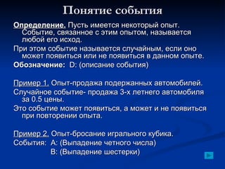 Понятие события Определение.  Пусть имеется некоторый опыт. Событие, связанное с этим опытом, называется любой его исход. При этом событие называется случайным, если оно может появиться или не появиться в данном опыте. Обозначение:   D: ( описание события) Пример 1.  Опыт-продажа подержанных автомобилей. Случайное событие- продажа 3-х летнего автомобиля за 0.5 цены. Это событие может появиться, а может и не появиться при повторении опыта. Пример 2.  Опыт-бросание игрального кубика. События:  A:  (Выпадение четного числа)   B: ( Выпадение шестерки) 