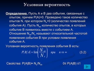 Условная вероятность Определение.  Пусть А и В два события, связанные с опытом, причем Р(А) >0 . Проведено такое количество опытов  N , при котором  N a >0  (количество появлений события А) .  Пусть  N ab  количество опытов, в которых событие В появилось вместе с событием А.   Отношение  N ab /N a   называют относительной частотой появления события В при условии появления события А. Условная вероятность появления события В есть: Свойства:  P(A |B)≈  N a /N ab 0 ≤  P(A|B)  ≤1 (3.2) 