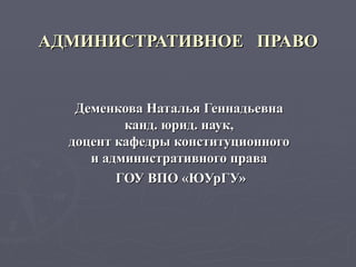 АДМИНИСТРАТИВНОЕ  ПРАВО Деменкова Наталья Геннадьевна  канд. юрид. наук,  доцент кафедры конституционного  и административного права  ГОУ ВПО «ЮУрГУ» 