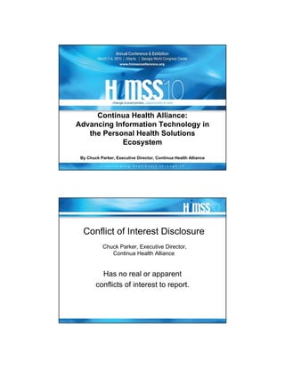 Continua Health Alliance:
Advancing Information Technology in
   the Personal Health Solutions
            Ecosystem
 By Chuck Parker, Executive Director, Continua Health Alliance




  Conflict of Interest Disclosure
            Chuck Parker, Executive Director,
               Continua Health Alliance


          Has no real or apparent
        conflicts of interest to report.
 