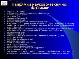 Напрямки науково-технічної підтримки аварійне реагування; АЕС, як єдині виробничо-технологічні комплекси; екологія та радіоекологія; економіка ЯЕК; зварювальні технології; зняття з експлуатації; міцність конструкційних матеріалів та елементів; комплексна оцінка рівня безпеки ядерних установок, включаючи підтримку прийняття керуючих та регулюючих рішень на базі результатів ймовірносного аналізу безпеки; нормативно-правове забезпечення, включаючи питання регулювання ядерної та радіаційної безпеки енергоблоків з РУ нового для України типу; паливовикористання; поводження з ВЯП; поводження з РАВ та спеціальними шкідливими відходами (СШВ); радіаційна безпека; радіаційне матеріалознавство; реакторні установки; системи контролю та управління; стратегічне планування; традиційне матеріалознавство; хімічні технології та водно-хімічні режими; ядерно-паливні цикли; завершення життєвого циклу наявного дослідницького реактору та спорудження на заміну йому нового дослідницького реакторного центру.  