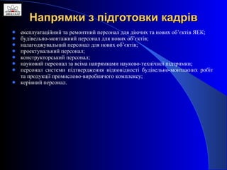 Напрямки з підготовки кадрів експлуатаційний та ремонтний персонал для діючих та нових об’єктів ЯЕК; будівельно-монтажний персонал для нових об’єктів; налагоджувальний персонал для нових об’єктів; проектувальний персонал; конструкторський персонал; науковий персонал за всіма напрямками науково-технічної підтримки; персонал системи підтвердження відповідності будівельно-монтажних робіт та продукції промислово-виробничого комплексу; керівний персонал. 