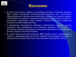 Висновки В якості оптимального варіанту досягнення планованих показників розвитку ЯЕК України визначений повномасштабний розвиток його вітчизняного інфраструктурного забезпечення, розроблення національних проектів ядерних енергоблоків у кооперації із світовими розробниками реакторних установок та розгортання спорудження нових ядерних потужностей за цими проектами силами вітчизняної інфраструктури З урахуванням масштабності проблеми, комплексного характеру завдань, виконання яких потребується для успішного розвитку ЯЕК України, її розв’язання потребує розроблення та виконання Державної цільової програми розвитку ядерної енергетики України; В частині науково-технічної підтримки ЯЕК України одним з найважливіших завдань є завершення життєвого циклу наявного дослідницького реактору та спорудження на заміну йому нового дослідницького реакторного центру. 