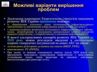 Можливі варіанти вирішення проблем Досягнення планованих Енергетичною стратегією показників розвитку ЯЕК України  принципово  можливе: із збереженням існуючого рівня вітчизняного інфраструктурного забезпечення та замовленням спорудження нових блоків “під ключ”; з повномасштабним розвитком вітчизняного інфраструктурного забезпе-чення,  розробленням та реалізацією національного проекту (проектів) ядерного енергоблоку у співробітництві із світовими виробниками РУ.  В якості альтернативних сценаріїв розвитку ЯЕК України  до 2020 року  можна розглядати введення в експлуатацію ядерних генеруючих потужностей на нових АЕС на основі   : легководяних реакторних установок під тиском (ВВЕР,  PWR ) ; важководяних  РУ ( PHWR).   При цьому за межами планованого періоду (після 2020 року) слід враховувати можливість спорудження енергоблоків з реакторними установками інших типів (реактори на швидких нейтронах, високотемпературні реактори та ін.) 