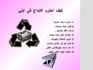 كيف  احترم  الابداع  في  ابني   1-  احترام  اسئلته  الغريبة  .  2-  تقدير  خياله  وأحلامه  .  3-  بناء  الثقة  بانفسهم  .  4-  الاصغاء  التام  عندما  يتحدث  .  5-  تنويع  الانشطة  والهوايات  .  6-  قدوة  لهم  في  الانتاج  والابداع  .  7-  عدم  الزامه  بطريقتك في  التفكير  . 8-  اعطائه  الوقت  الكافي  للتفكير  .  