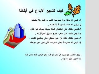 كيف  نشجع  الابداع  في  أبنائنا   1-  اتيحي  له  وقتا  حرا  لممارسة  اللعب  وراقبيه  بلا  مقاطعة  .  2-  وفري  له  مكانا  لممارسة  نشاطاته  .  3-  شجعي  طفلك  على  استخدام  العابا  بسيطة  يحرك  لها  افكاره  . 4-  شجعي  طفلك  على  اللعب  خارج  المنزل  أمام أقرانه  .  5-  قدمي  لطفلك  امثلة  من  عمل  حقيقي  حتى  يستطيع  تقليده  .  6-  اتيحي  له  ممارسة  بعض  الحركات  التي  تعبر  عن  عواطفه   يقول  الدكتور  جن جس  :  هل  تعلم  بأن  قوة  العقل  الباطن  لأبنك  تعادل  قوته  15  مليون  جهاز  حاسوب  .   