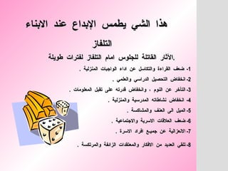 هذا  الشي  يطمس  الإبداع  عند  الابناء   التلفاز الآثار  القاتلة  للجلوس  امام  التلفاز  لفترات  طويلة  .  1-  ضعف  القراءة  والتكاسل  عن  اداء  الواجبات  المنزلية  .  2-  انخفاض  التحصيل  الدراسي  والعلمي  .  3-  التأخر  عن  النوم  ،  وانخفاض  قدرته  على  تقبل  المعلومات  .  4-  انخفاض  نشاطاته  المدرسية  والمنزلية  .  5-  الميل  الى  العنف  والمشاكسة  .  6-  ضعف  العلاقات  الاسرية  والاجتماعية  . 7-  الانعزالية  عن  جميـع  افراد  الاسرة  .  8-  تلقي  العديد  من  الافكار  والمعتقدات  الزائفة  والمرتكسة  .   