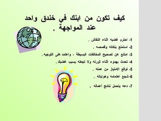 كيف  تكون  من  ابنك  في  خندق  واحد  عند  المواجهة  .  1-  احترم  غضبه  اثناء  النقاش  .  2-  استمتع  بنكاته  وقصصه  .  3-  امتنع  عن  تصحيح  المخالفات  البسيطة  ،  واعتمد على  التوجيه  . 4-  تحدث  بهدوء  اثناء  ثورته  ولا  تجعله  يسبب  غضبك  .  5-  توقع  الامتياز  من  عمله  .  6-  شجع  اهتمامه  وهواياته  .  7-  دعه  يتحمل  نتائج  أعماله   .  