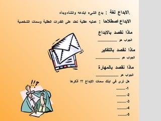 ماذا  نقصد  بالابداع  الجواب  هو  ........................ هل  ترى  في  ابنك  سمات  الابداع  ؟؟  أذكرها   1- ........... 2- ............ 3- ........... 4-............ 5-........... ماذا  نقصد  بالتفكير  الجواب  هو  .............................. ماذا  نقصد  بالمهارة  الجواب  هو  ............................ الابداع  لغة  :  بدع  الشىء  ابتدعه  وانشأه وبدأه  .  الابداع اصطلاحا  :  عمليه  عقلية  تعتد  على  القدرات  العقلية  وسمات  الشخصية  