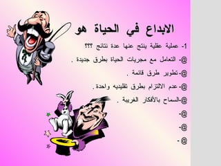 الابداع  في  الحياة  هو   1-  عملية  عقلية  ينتج  عنها  عدة  نتائج  ؟؟؟ @-  التعامل  مع  مجريات  الحياة  بطرق  جديدة  .  @-  تطوير  طرق  قائمة  .  @-  عدم  الالتزام  بطرق  تقليديه  واحدة  .  @- السماح  بالأفكار  الغريبة  .  @-  @-  @ - 