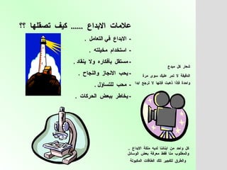 شعار  كل  مبدع  الدقيقة  لا  تمر  عليك  سوى  مرة  واحدة  فإذا  ذهبت  فإنها  لا  ترجع  ابدا   كل  واحد  من  ابنائنا  لديه  ملكة  الابداع  ..  والمطلوب  منا  فقط  معرفة  بعض  الوسائل  والطرق  لتفجير  تلك  الطاقات  المكبوتة   علامات  الابداع  ......  كيف  تصقلها  ؟؟   -  الابداع  في التعامل  .  -  استخدام  مخيلته  . -  مستقل  بأفكاره  ولا  ينقاد  .  -  يحب  الانجاز  والنجاح  .  -  محب  للتساؤل  . -  يخاطر  ببعض  الحركات  . 