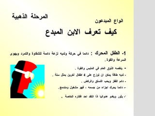 كيف  تعرف  الابن  المبدع  انواع  المبدعون   1-  الطفل  المحرك  :   دائما  في  حركة  ولديه  نزعة  دائمة  للشقاوة  والتمرد  ويهوى  السرعة  والقوة  .   -  ينقصه  الذوق  العام  في  الملبس  والقوة  .  -  لديه  طاقة  يمكن  ان  توزع  على  4  اطفال  آخرين  بمثل  سنة  .  -  دائم  القفز  ويحب  التسلق  والركض  .  -  دائما  يحرك  اجزاء  من  جسمه  ،  فهو  مشغول  ومندمج  .  -  يثور  ويغدو  عدوانيا  اذا  انتقد  احد  افكاره  الخاصة   .  المرحلة  الذهبية   