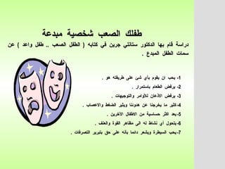 طفلك  الصعب  شخصية  مبدعة   دراسة  قام  بها  الدكتور  ستانلي  جرين  في  كتابه  (  الطفل  الصعب  ..  طفل  واعد  )  عن  سمات  الطفل  المبدع  .   1-  يحب  ان  يقوم  بأي  شئ  على  طريقته  هو  . 2-  يرفض  الطعام  باستمرار  .  3-  يرفض  الاذعان  للأوامر  والتوجيهات  .  4-  كثير  ما  يخرجنا  عن  هدوئنا  ويثير  الضغط  والاعصاب  .  5-  يعد  اكثر  حساسية  من  الاطفال  الآخرين  .  6-  يتحول  أي  نشاط  له  الى  مظاهر  القوة  والعنف  .  7-  يحب  السيطرة  ويشعر  دائما  بأنه  على  حق  بتبرير  التصرفات  .  