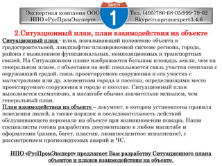 Тел. (495)786-68-05/999-79-02 Skype:ruspromexpert3,4,6Экспертная компания ООО НПО «РусПромЭксперт»2.Ситуационный план, план взаимодействия на объектеСитуационный план - план, показывающий положение объекта вградостроительной, ландшафтно-планировочной системе региона, города,района с выявлением функциональных, композиционных и транспортныхсвязей. На Ситуационном плане изображается большая площадь земли, чем нагенеральном плане, с объектами на ней; показывается связь участка генплана сокружающей средой, связь проектируемого сооружения и его участка смагистралями или др. элементами города и поселка, определяющими местопроектируемого сооружения в городе и поселке. Ситуационный планвыполняется схематично, в масштабе обычно значительно меньшем, чемгенеральный план. План взаимодействия на объекте– документ, в котором установлены правилаповедения людей, а также порядок и последовательность действийобслуживающего персонала на объекте при возникновении пожара. Нашиспециалисты готовы разработать документацию в любом масштабе иоформлении (рамки, багет, пластик, люминесцентное исполнение), срассмотрением прогнозируемых аварий и ЧС. НПО «РусПромЭксперт» предлагает Вам разработку Ситуационного планаобъектов и планов взаимодействия на объекте.