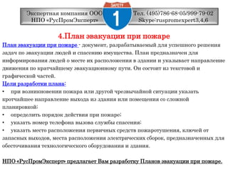 Тел. (495)786-68-05/999-79-02 Skype:ruspromexpert3,4,6Экспертная компания ООО НПО «РусПромЭксперт»4.План эвакуации при пожаре План эвакуации при пожаре - документ, разрабатываемый для успешного решениязадач по эвакуации людей и спасению имущества. План предназначен дляинформирования людей о месте их расположения в здании и указывает направлениедвижения по кратчайшему эвакуационному пути. Он состоит из текстовой играфической частей. Цели разработки плана: при возникновении пожара или другой чрезвычайной ситуации указатькротчайшее направление выхода из здания или помещения со сложнойпланировкой; определить порядок действия при пожаре; указать номер телефона вызова службы спасения; указать место расположения первичных средств пожаротушения, ключей отзапасных выходов, места расположения электрических сборок, предназначенных дляобесточивания технологического оборудования и здания. НПО «РусПромЭксперт» предлагает Вам разработку Планов эвакуации при пожаре.