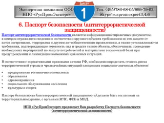 Тел. (495)786-68-05/999-79-02 Skype:ruspromexpert3,4,6Экспертная компания ООО НПО «РусПромЭксперт»6. Паспорт безопасности (антитеррористической защищенности)Паспорт антитеррористической безопасностиявляется информационно-справочным документом,в котором отражаются сведения о соответствии крупного объекта требованиям по его защите отактов экстремизма, терроризма и другим антиобщественным проявлениям, а также устанавливаютсятребования, подтверждающие готовность сил и средств такого объекта, обеспечивать проведениенеобходимых мероприятий по защите потребителей и материально технической базы припредупреждении и ликвидации возможных кризисных ситуаций.В соответствии с нормативными правовыми актами РФ, необходимо определять степень рискатеррористической угрозы и чрезвычайных ситуаций следующих социально-значимых объектов: предприятиям гостиничного комплекса образования здравоохранения социального обслуживания населения культуры и спорта Паспорт безопасности (антитеррористической защищенности) должен быть согласован натерриториальном уровне, с органами МЧС, ФСБ и МВД.НПО «РусПромЭксперт» предлагает Вам разработку Паспорта безопасности (антитеррористической защищенности)