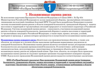 Тел. (495)786-68-05/999-79-02 Skype:ruspromexpert3,4,6Экспертная компания ООО НПО «РусПромЭксперт»7. Независимая оценка рискаВо исполнение поручения Президента Российской Федерации от 6 июня 2006 г. № Пр-954 Министерством Российской Федерации по делам гражданской обороны, чрезвычайным ситуациям и ликвидации последствий стихийных бедствий (МЧС России) была разработана Концепция создания системы независимой оценки рисков в области пожарной безопасности, гражданской обороны и  защиты населения и территорий от чрезвычайных ситуаций природного и техногенного характера в Российской Федерации. Система независимой оценки рисков – совокупность участников независимой оценки рисков в области пожарной безопасности, гражданской обороны и защиты населения и территорий от чрезвычайных ситуаций в Российской Федерации, а также норм, правил, методик, условий,критериев и процедур, в  рамках которых организуется и осуществляется независимая оценка рисков. Независимая оценка пожарного рискаобязательна для производственных объектов, а также для объектов, на которых не в полном объеме выполнены требования нормативных документов по пожарной безопасности. Независимая оценка рисков является составной частью декларации пожарной безопасности или декларации промышленной безопасности. В соответствии с действующим законодательством, эксплуатируемые, проектируемые и строящиеся объекты могут  проходить независимую оценку рисков на добровольной основе. При этом, объекты, на которых была проведена независимая оценка рисков не подлежат проверке органами государственного пожарного надзора(ГПН). В результате проведения Независимой оценки рисков выдается соответствующее заключение. НПО «РусПромЭксперт» предлагает Вам проведение Независимой оценки риска (пожарнаябезопасность, гражданская оборона, защита населения и территорий от чрезвычайных ситуаций) и подготовку Заключения соответствии объекта защиты  установленным требованиям в области обеспечения пожарной безопасности. 