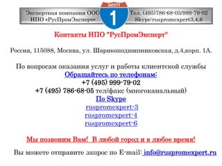 Тел. (495)786-68-05/999-79-02 Skype:ruspromexpert3,4,6Экспертная компания ООО НПО «РусПромЭксперт»Контакты НПО "РусПромЭксперт" Россия, 115088, Москва, ул. Шарикоподшипниковская, д.4,корп. 1А. По вопросам оказания услуг и работы клиентской службыОбращайтесь по телефонам:+7 (495) 999-79-02 +7 (495) 786-68-05 тел/факс (многоканальный) По Skyperuspromexpert-3 ruspromexpert-4 ruspromexpert-6Мы позвоним Вам!  В любой город и в любое время! Вы можете отправите запрос по E-mail:info@ruspromexpert.ru