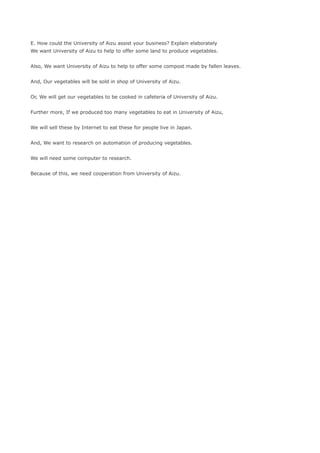 E. How could the University of Aizu assist your business? Explain elaborately
We want University of Aizu to help to offer some land to produce vegetables.


Also, We want University of Aizu to help to offer some compost made by fallen leaves.


And, Our vegetables will be sold in shop of University of Aizu.


Or, We will get our vegetables to be cooked in cafeteria of University of Aizu.


Further more, If we produced too many vegetables to eat in University of Aizu,


We will sell these by Internet to eat these for people live in Japan.


And, We want to research on automation of producing vegetables.


We will need some computer to research.


Because of this, we need cooperation from University of Aizu.
 
