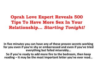 Oprah Love Expert Reveals 500 Tips To Have More Sex In Your Relationship…  Starting Tonight! In five minutes you can have any of these proven secrets working for you even if you're shy or embarrassed and even if you've tried everything but failed miserably… So if you're ready to add more fire to the bedroom, then keep reading – it may be the most important letter you've ever read… 