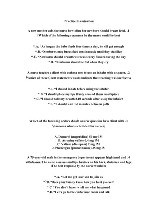 Practice Examination

 A new mother asks the nurse how often her newborn should breast feed. .1
        ?Which of the following responses by the nurse would be best


     “.A. “As long as the baby feeds four times a day, he will get enough
       “.B. “Newborns may breastfeed continuously until they stabilize
    “.C. “Newborns should breastfed at least every 3hours during the day
                 “.D. “Newborns should be fed when they cry


 A nurse teaches a client with asthma how to use an inhaler with a spacer. .2
?Which of these Client statements would indicate that teaching was ineffective


                “.A. “I should inhale before using the inhaler
         “.B. “I should place my lips firmly around them mouthpiece
      “.C. “I should hold my breath 8-10 seconds after using the inhaler
                “.D. “I should wait 1-2 minutes between puffs




   Which of the following orders should anurse question for a client with .3
                   ?glaucoma who is scheduled for surgery


                     A. Demerol (meperidine) 50 mg IM
                        B. Atropine sulfate 0.4 mg IM
                       C. Valium (diazepam) 2 mg IM
                   D. Phenergan (promethazine) 25 mg IM

 A 75-year-old male in the emergency department appears frightened and .4
withdrawn. The nurse assesses multiple bruises on his back, abdomen and legs.
                 :The best response by the nurse would be


                     “.A. “Let me get your son to join us
             “?B. “Does your family know how you hurt yourself
               “.C. “You don’t have to tell me what happened
                “.D. “Let’s go to the conference room and talk
 