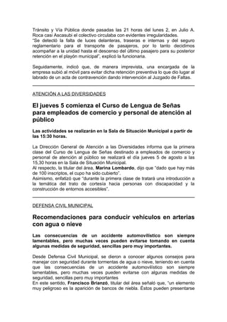 Tránsito y Vía Pública donde pasadas las 21 horas del lunes 2, en Julio A.
Roca casi Ascasubi el colectivo circulaba con evidentes irregularidades.
“Se detectó la falta de luces delanteras, traseras e internas y del seguro
reglamentario para el transporte de pasajeros, por lo tanto decidimos
acompañar a la unidad hasta el descenso del último pasajero para su posterior
retención en el playón municipal”, explicó la funcionaria.

Seguidamente, indicó que, de manera imprevista, una encargada de la
empresa subió al móvil para evitar dicha retención preventiva lo que dio lugar al
labrado de un acta de contravención dando intervención al Juzgado de Faltas.


ATENCIÓN A LAS DIVERSIDADES

El jueves 5 comienza el Curso de Lengua de Señas
para empleados de comercio y personal de atención al
público
Las actividades se realizarán en la Sala de Situación Municipal a partir de
las 15:30 horas.

La Dirección General de Atención a las Diversidades informa que la primera
clase del Curso de Lengua de Señas destinado a empleados de comercio y
personal de atención al público se realizará el día jueves 5 de agosto a las
15,30 horas en la Sala de Situación Municipal.
Al respecto, la titular del área, Marina Lombardo, dijo que “dado que hay más
de 100 inscriptos, el cupo ha sido cubierto”.
Asimismo, enfatizó que “durante la primera clase de tratará una introducción a
la temática del trato de cortesía hacia personas con discapacidad y la
construcción de entornos accesibles”.


DEFENSA CIVIL MUNICIPAL

Recomendaciones para conducir vehículos en arterias
con agua o nieve
Las consecuencias de un accidente automovilístico son siempre
lamentables, pero muchas veces pueden evitarse tomando en cuenta
algunas medidas de seguridad, sencillas pero muy importantes.

Desde Defensa Civil Municipal, se dieron a conocer algunos consejos para
manejar con seguridad durante tormentas de agua o nieve, teniendo en cuenta
que las consecuencias de un accidente automovilístico son siempre
lamentables, pero muchas veces pueden evitarse con algunas medidas de
seguridad, sencillas pero muy importantes
En este sentido, Francisco Brianzó, titular del área señaló que, “un elemento
muy peligroso es la aparición de bancos de niebla. Éstos pueden presentarse
 