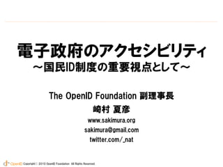 電子政府のアクセシビリティ
      ～国民ID制度の重要視点として～

                   The OpenID Foundation 副理事長
                                                    崎村 夏彦
                                                www.sakimura.org
                                             sakimura@gmail.com
                                                 twitter.com/_nat


Copyrightⓒ 2010 OpenID Foundation All Rights Reserved.
 