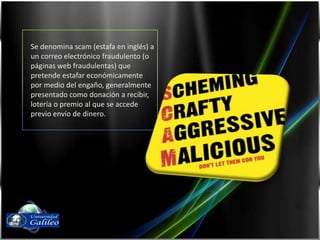 Se denomina scam (estafa en inglés) a un correo electrónico fraudulento (o páginas web fraudulentas) que pretende estafar económicamente por medio del engaño, generalmente presentado como donación a recibir, lotería o premio al que se accede previo envío de dinero.Fernando Díaz03143087