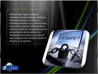 Malware (del inglés malicious software, también llamado badware, software malicioso o software malintencionado) es un software que tiene como objetivo infiltrarse en el sistema y dañar la computadora sin el conocimiento de su dueño, con finalidades muy diversas, ya que en esta categoría encontramos desde un troyano a un spyware.Fernando Díaz03143087