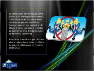 Se llama spam, correo basura o sms basura a los mensajes no solicitados, habitualmente de tipo publicitario, enviados en grandes cantidades (incluso masivas) que perjudican de alguna o varias maneras al receptor. La acción de enviar dichos mensajes se denomina spamming.Aunque se puede hacer por distintas vías, la más utilizada entre el público en general es la basada en el correo electrónicoFernando Díaz03143087