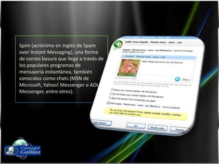 Spim (acrónimo en inglés de Spam over Instant Messaging), una forma de correo basura que llega a través de los populares programas de mensajería instantánea, también conocidos como chats (MSN de Microsoft, Yahoo! Messenger o AOL Messenger, entre otros).Fernando Díaz03143087