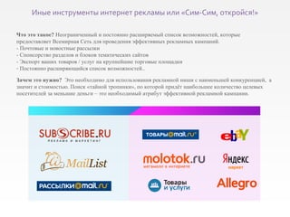 Что это такое?  Неограниченный и постоянно расширяемый список возможностей, которые  предоставляет Всемирная Сеть для проведения эффективных рекламных кампаний. - Почтовые и новостные рассылки - Спонсорство разделов и блоков тематических сайтов -  Экспорт ваших товаров / услуг на крупнейшие торговые площадки Постоянно расширяющийся список возможностей.. Зачем это нужно?   Это необходимо для использования рекламной ниши с наименьшей конкуренцией,  а значит и стоимостью. Поиск «тайной тропинки», по которой придёт наибольшее количество целевых посетителей за меньшие деньги – это необходимый атрибут эффективной рекламной кампании. Иные инструменты интернет рекламы или «Сим-Сим, откройся!» 