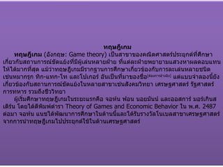 ทฤษฎีเกม ทฤษฎีเกม   ( อังกฤษ : Game theory)  เป็นสาขาของคณิตศาสตร์ประยุกต์ที่ศึกษาเกี่ยวกับสถานการณ์ขัดแย้งที่มีผู้เล่นหลายฝ่าย ที่แต่ละฝ่ายพยายามแสวงหาผลตอบแทนให้ได้มากที่สุด แม้ว่าทฤษฎีเกมมีรากฐานการศึกษาเกี่ยวข้องกับการละเล่นหลายชนิด เช่นหมากรุก ทิก - แทก - โท และโปเกอร์ อันเป็นที่มาของชื่อ [ ต้องการอ้างอิง ]   แต่แบบจำลองนี้ยังเกี่ยวข้องกับสถานการณ์ขัดแย้งในหลายสาขาเช่นสังคมวิทยา เศรษฐศาสตร์ รัฐศาสตร์ การทหาร รวมถึงชีววิทยา ผู้เริ่มศึกษาทฤษฎีเกมในระยะแรกคือ จอห์น ฟอน นอยมันน์ และออสการ์ มอร์เกินสเติร์น โดยได้ตีพิมพ์ตำรา  Theory of Games and Economic   Behavior   ใน พ . ศ . 2487  ต่อมา จอห์น แนชได้พัฒนาการศึกษาในด้านนี้และได้รับรางวัลโนเบลสาขาเศรษฐศาสตร์จากการนำทฤษฎีเกมไปประยุกต์ใช้ในด้านเศรษฐศาสตร์ 