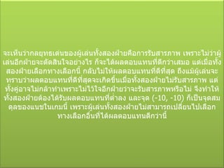 จะเห็นว่ากลยุทธเด่นของผู้เล่นทั้งสองฝ่ายคือการรับสารภาพ เพราะไม่ว่าผู้เล่นอีกฝ่ายจะตัดสินใจอย่างไร ก็จะได้ผลตอบแทนที่ดีกว่าเสมอ แต่เมื่อทั้งสองฝ่ายเลือกทางเลือกนี้ กลับไม่ให้ผลตอบแทนที่ดีที่สุด ถึงแม้ผู้เล่นจะทราบว่าผลตอบแทนที่ดีที่สุดจะเกิดขึ้นเมื่อทั้งสองฝ่ายไม่รับสารภาพ แต่ทั้งคู่อาจไม่กล้าทำเพราะไม่ไว้ใจอีกฝ่ายว่าจะรับสารภาพหรือไม่ จึงทำให้ทั้งสองฝ่ายต้องได้รับผลตอบแทนที่ต่ำลง และจุด  (-10 , - 10)  ก็เป็นจุดสมดุลของแนชในเกมนี้ เพราะผู้เล่นทั้งสองฝ่ายไม่สามารถเปลี่ยนไปเลือกทางเลือกอื่นที่ได้ผลตอบแทนดีกว่านี้ 