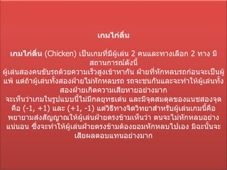 เกมไก่ตื่น เกมไก่ตื่น   ( Chicken)  เป็นเกมที่มีผู้เล่น  2  คนและทางเลือก  2  ทาง มีสถานการณ์ดังนี้ ผู้เล่นสองคนขับรถด้วยความเร็วสูงเข้าหากัน ฝ่ายที่หักหลบรถก่อนจะเป็นผู้แพ้ แต่ถ้าผู้เล่นทั้งสองฝ่ายไม่หักหลบรถ รถจะชนกันและจะทำให้ผู้เล่นทั้งสองฝ่ายเกิดความเสียหายอย่างมาก จะเห็นว่าเกมในรูปแบบนี้ไม่มีกลยุทธเด่น และมีจุดสมดุลของแนชสองจุดคือ  (-1 , + 1)  และ  (+1 , - 1)  แต่วิธีทางจิตวิทยาสำหรับผู้เล่นเกมนี้คือ พยายามส่งสัญญาณให้ผู้เล่นฝ่ายตรงข้ามเห็นว่า ตนจะไม่หักหลบอย่างแน่นอน ซึ่งจะทำให้ผู้เล่นฝ่ายตรงข้ามต้องยอมหักหลบไปเอง มิฉะนั้นจะเสียผลตอบแทนอย่างมาก 