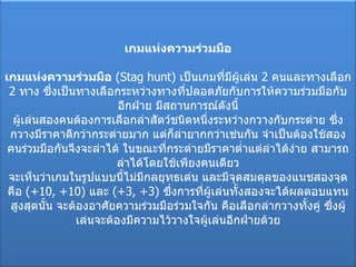 เกมแห่งความร่วมมือ เกมแห่งความร่วมมือ   ( Stag hunt)  เป็นเกมที่มีผู้เล่น  2  คนและทางเลือก  2  ทาง ซึ่งเป็นทางเลือกระหว่างทางที่ปลอดภัยกับการให้ความร่วมมือกับอีกฝ่าย มีสถานการณ์ดังนี้ ผู้เล่นสองคนต้องการเลือกล่าสัตว์ชนิดหนึ่งระหว่างกวางกับกระต่าย ซึ่งกวางมีราคาดีกว่ากระต่ายมาก แต่ก็ล่ายากกว่าเช่นกัน จำเป็นต้องใช้สองคนร่วมมือกันจึงจะล่าได้ ในขณะที่กระต่ายมีราคาต่ำแต่ล่าได้ง่าย สามารถล่าได้โดยใช้เพียงคนเดียว จะเห็นว่าเกมในรูปแบบนี้ไม่มีกลยุทธเด่น และมีจุดสมดุลของแนชสองจุดคือ  (+10 ,  +10)  และ  (+3 , + 3)  ซึ่งการที่ผู้เล่นทั้งสองจะได้ผลตอบแทนสูงสุดนั้น จะต้องอาศัยความร่วมมือร่วมใจกัน คือเลือกล่ากวางทั้งคู่ ซึ่งผู้เล่นจะต้องมีความไว้วางใจผู้เล่นอีกฝ่ายด้วย 