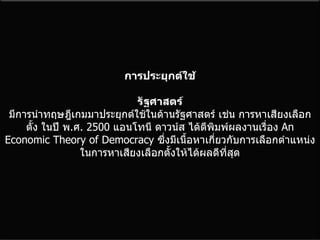 การประยุกต์ใช้ รัฐศาสตร์ มีการนำทฤษฎีเกมมาประยุกต์ใช้ในด้านรัฐศาสตร์ เช่น การหาเสียงเลือกตั้ง ในปี พ . ศ . 2500  แอนโทนี ดาวน์ส ได้ตีพิมพ์ผลงานเรื่อง  An Economic Theory of Democracy   ซึ่งมีเนื้อหาเกี่ยวกับการเลือกตำแหน่งในการหาเสียงเลือกตั้งให้ได้ผลดีที่สุด 