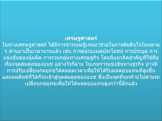 เศรษฐศาสตร์ ในทางเศรษฐศาสตร์ ได้มีการนำทฤษฎีเกมมาช่วยในการตัดสินใจในหลาย ๆ ด้านมาเป็นเวลานานแล้ว เช่น การต่อรองผลประโยชน์ การประมูล การแข่งขันของผู้ผลิต การรวมกลุ่มทางเศรษฐกิจ โดยมีแนวคิดสำคัญที่ใช้คือเรื่องจุดสมดุลของแนช อย่างไรก็ตาม ในเกมการแข่งขันทางธุรกิจ อาจมีการปรับเปลี่ยนกลยุทธได้ตลอดเวลาเพื่อให้ได้รับผลตอบแทนที่สูงขึ้น และผลลัพธ์ที่ได้ก็จะเข้าสู่จุดสมดุลของแนช ซึ่งเป็นจุดที่ทุกฝ่ายไม่สามรถเปลี่ยนกลยุทธเพื่อให้ได้ผลตอบแทนสูงกว่านี้อีกแล้ว 